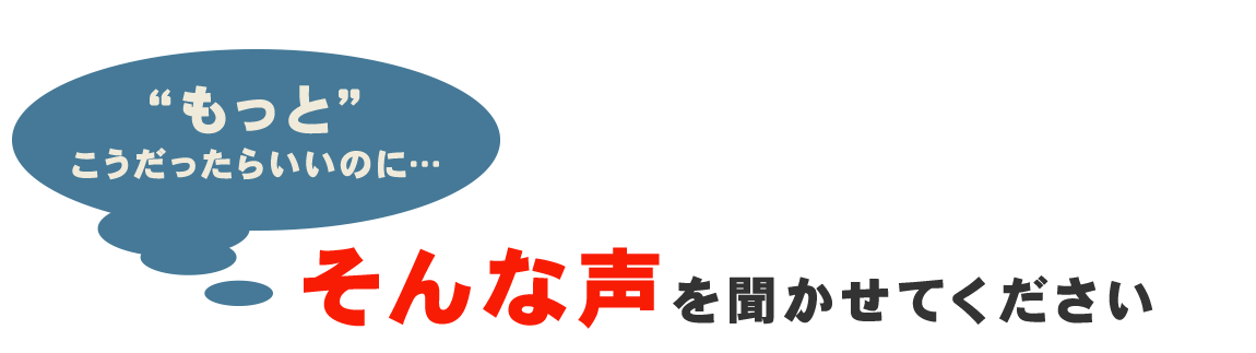 “もっと”こうだったらいいのに…そんな声を聞かせてください